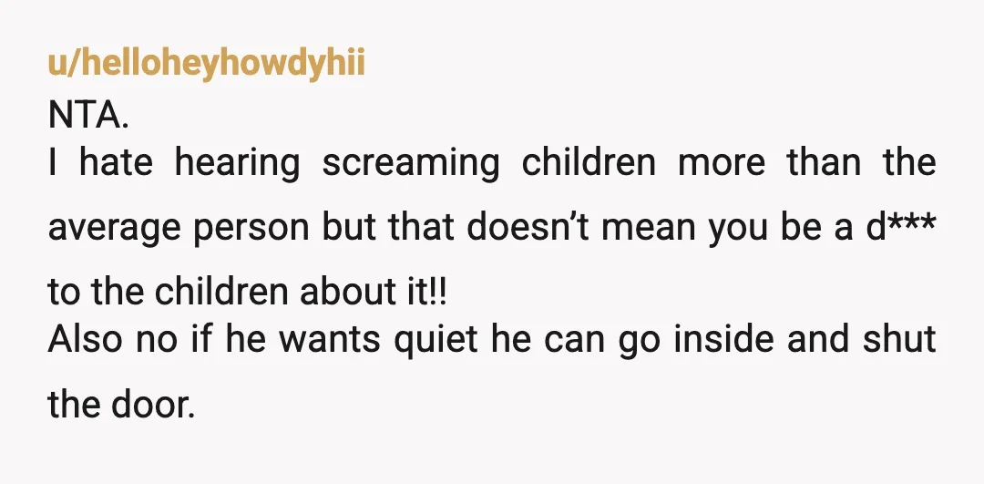 u/helloheyhowdyhii NTA. I hate hearing screaming children more than the average person but that doesn’t mean you be a d*** to the children about it!! Also no if he wants...