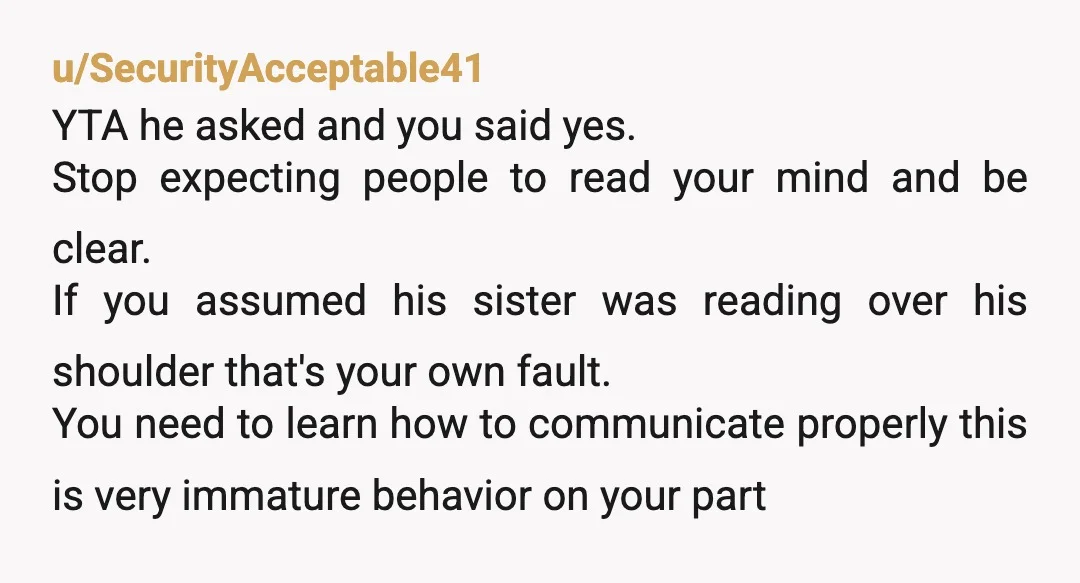 u/SecurityAcceptable41 YTA he asked and you said yes. Stop expecting people to read your mind and be clear. If you assumed his sister was reading over his shoulder that's your...