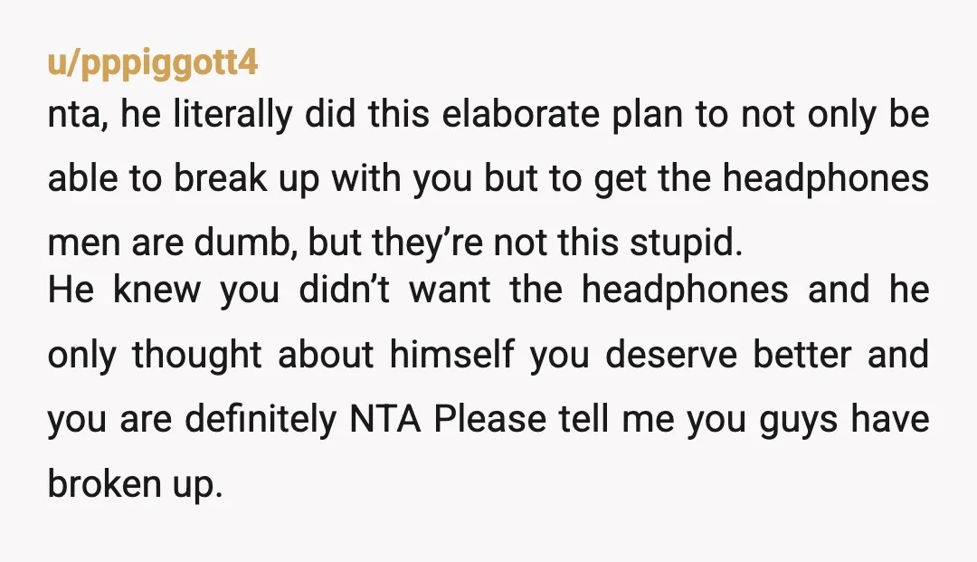 u/pppiggott4 nta, he literally did this elaborate plan to not only be able to break up with you but to get the headphones men are dumb, but they’re not this...