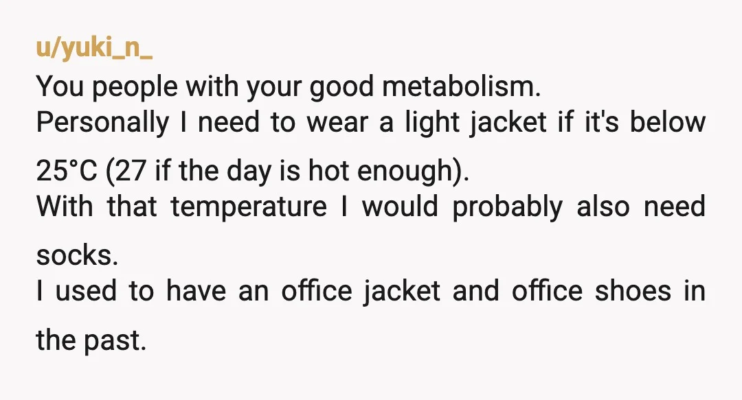 u/yuki_n_ You people with your good metabolism. Personally I need to wear a light jacket if it's below 25°C (27 if the day is hot enough). With that temperature I...