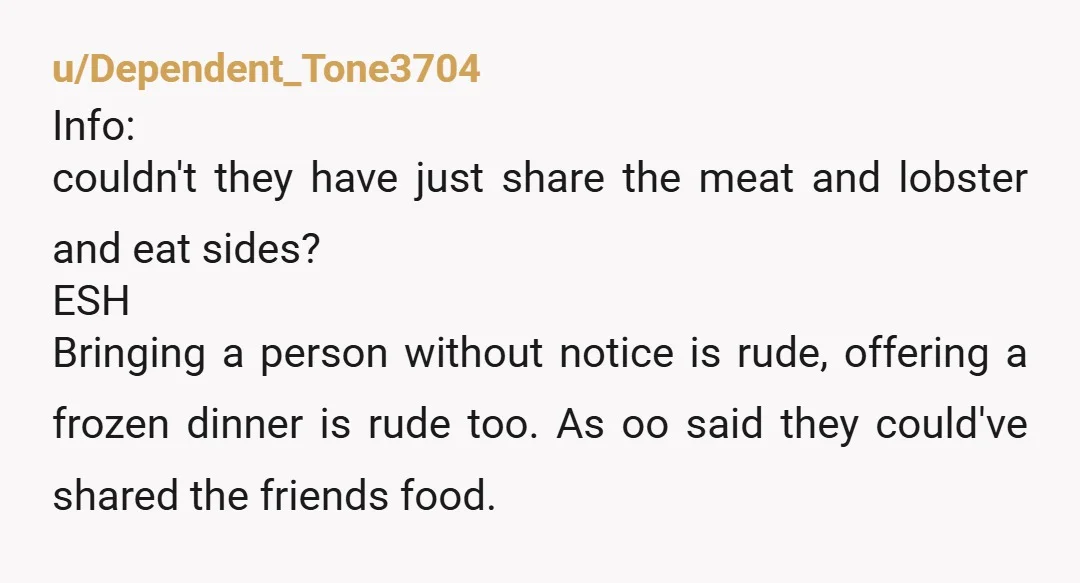u/Dependent_Tone3704 Info: couldn't they have just share the meat and lobster and eat sides? ESH Bringing a person without notice is rude, offering a frozen dinner is rude too. As...