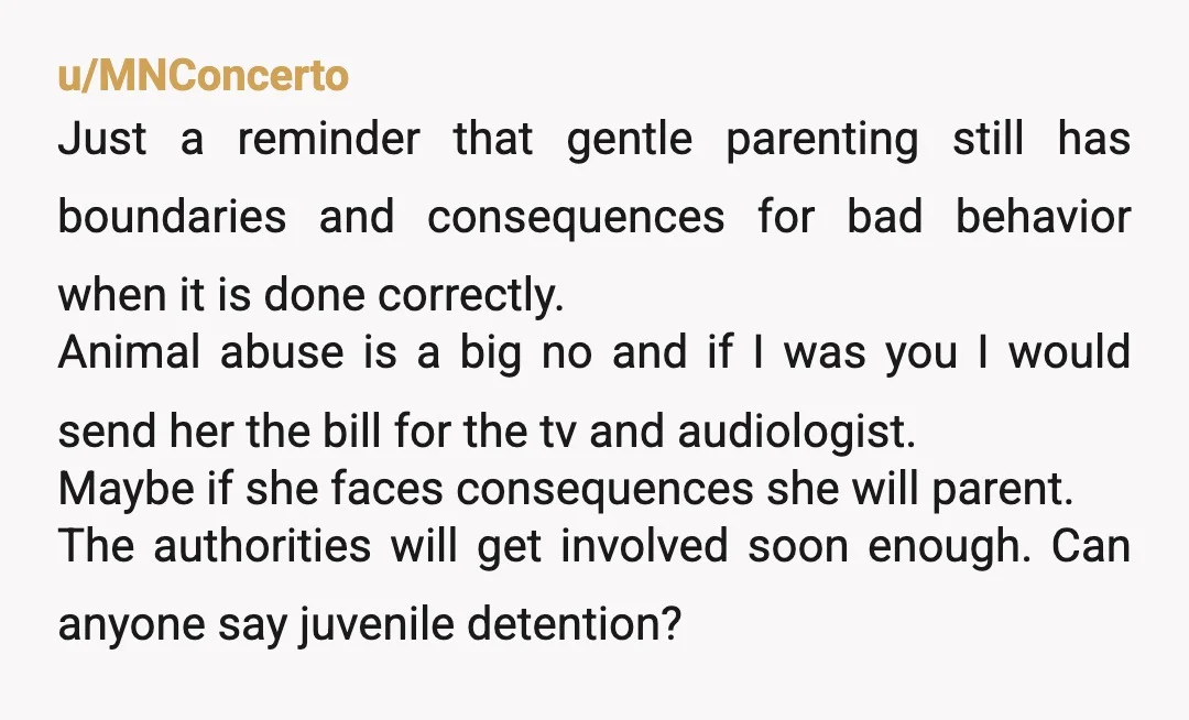 u/MNConcerto Just a reminder that gentle parenting still has boundaries and consequences for bad behavior when it is done correctly. Animal abuse is a big no and if I was...