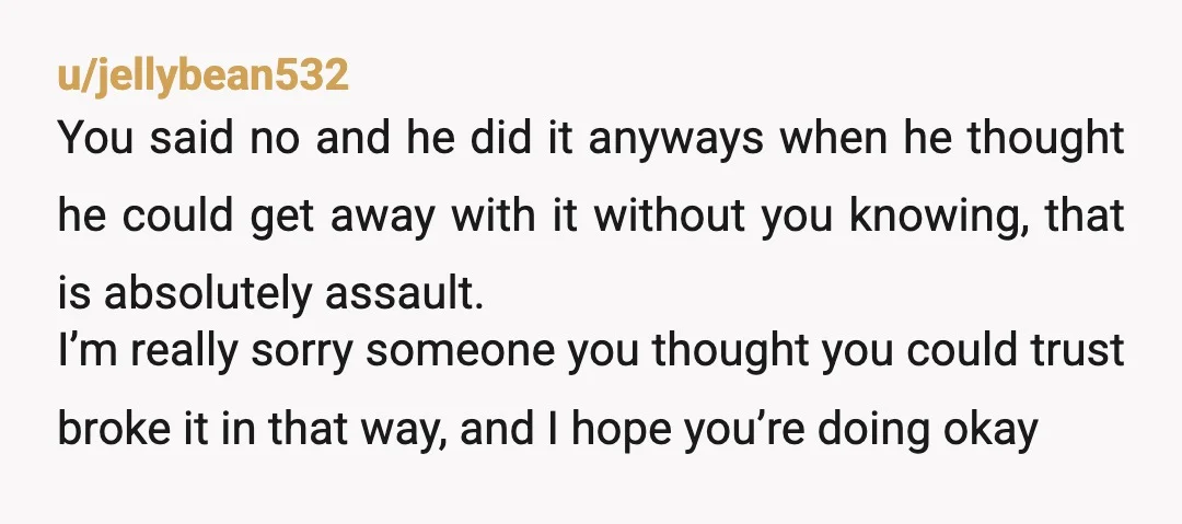 u/jellybean532 You said no and he did it anyways when he thought he could get away with it without you knowing, that is absolutely assault. I’m really sorry someone you...