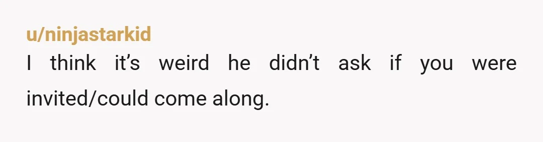 u/ninjastarkid
I think it’s weird he didn’t ask if you were invited/could come along.