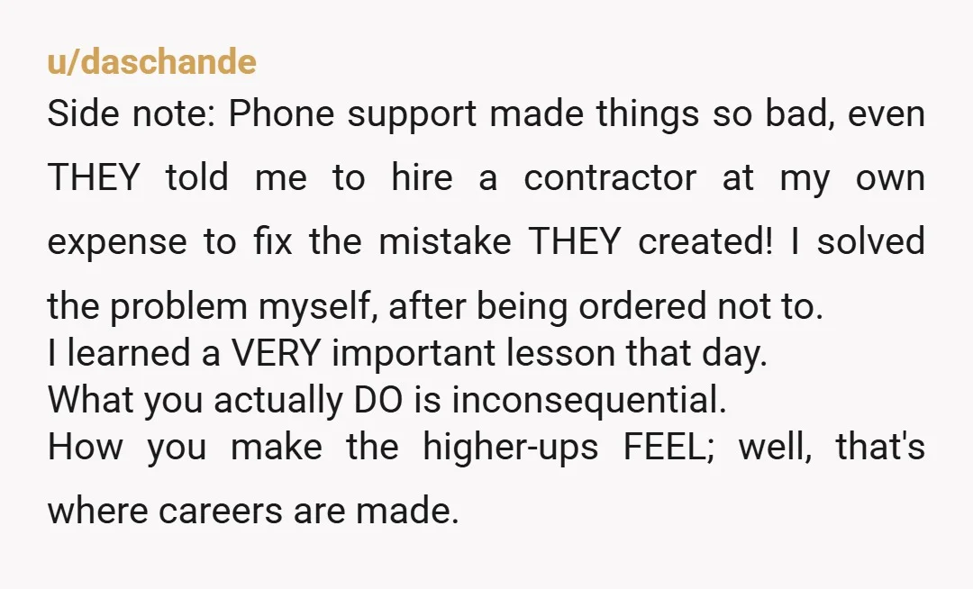 u/daschande Side note: Phone support made things so bad, even THEY told me to hire a contractor at my own expense to fix the mistake THEY created! I solved the...