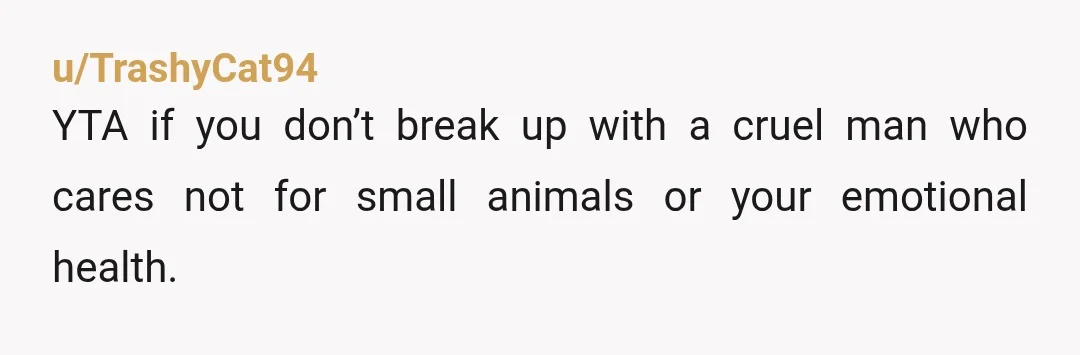 u/TrashyCat94
YTA if you don’t break up with a cruel man who cares not for small animals or your emotional health.