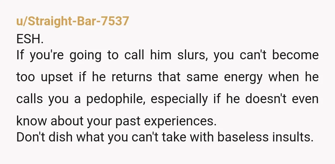 u/Straight-Bar-7537 ESH. If you're going to call him slurs, you can't become too upset if he returns that same energy when he calls you a pedophile, especially if he doesn't...
