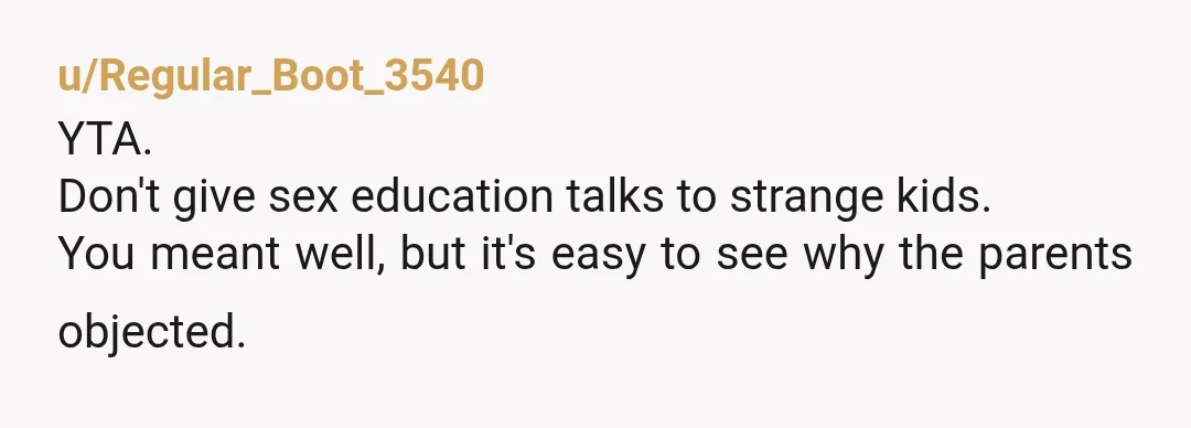 u/Regular_Boot_3540
YTA.
Don't give sex education talks to strange kids.
You meant well, but it's easy to see why the parents objected.