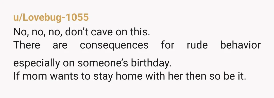 u/Lovebug-1055 No, no, no, don’t cave on this. There are consequences for rude behavior especially on someone’s birthday. If mom wants to stay home with her then so be it.