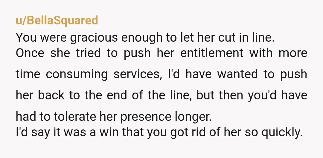 u/BellaSquared You were gracious enough to let her cut in line. Once she tried to push her entitlement with more time consuming services, I'd have wanted to push her back...