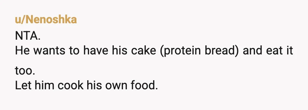 u/Nenoshka
NTA.
He wants to have his cake (protein bread) and eat it too.
Let him cook his own food.