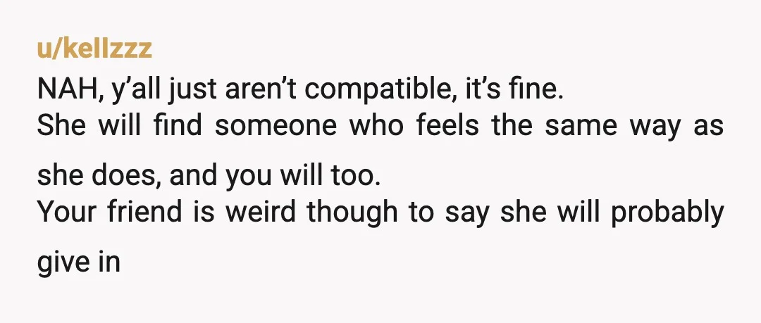 u/keIIzzz NAH, y’all just aren’t compatible, it’s fine. She will find someone who feels the same way as she does, and you will too. Your friend is weird though to...