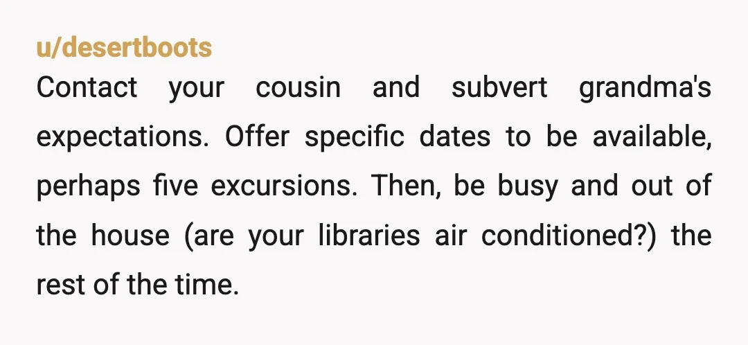 u/desertboots Contact your cousin and subvert grandma's expectations. Offer specific dates to be available, perhaps five excursions. Then, be busy and out of the house (are your libraries air conditioned?)...