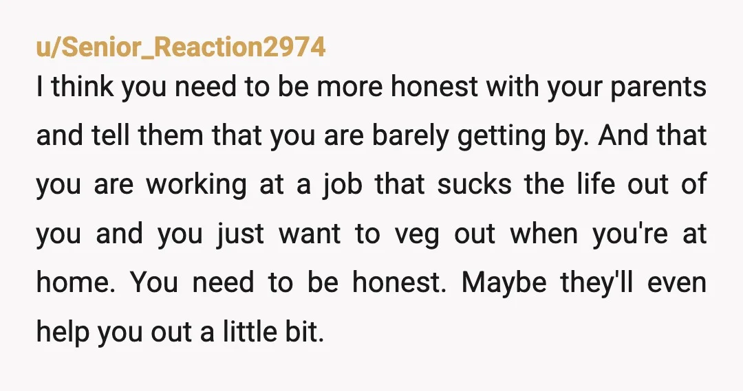 u/Senior_Reaction2974 I think you need to be more honest with your parents and tell them that you are barely getting by.  And that you are working at a job that...