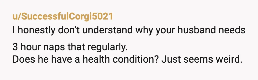 u/SuccessfulCorgi5021
I honestly don’t understand why your husband needs 3 hour naps that regularly.
Does he have a health condition? Just seems weird. 