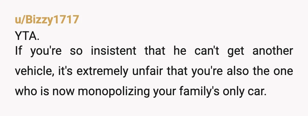 u/Bizzy1717 YTA. If you're so insistent that he can't get another vehicle, it's extremely unfair that you're also the one who is now monopolizing your family's only car. Y'all either...