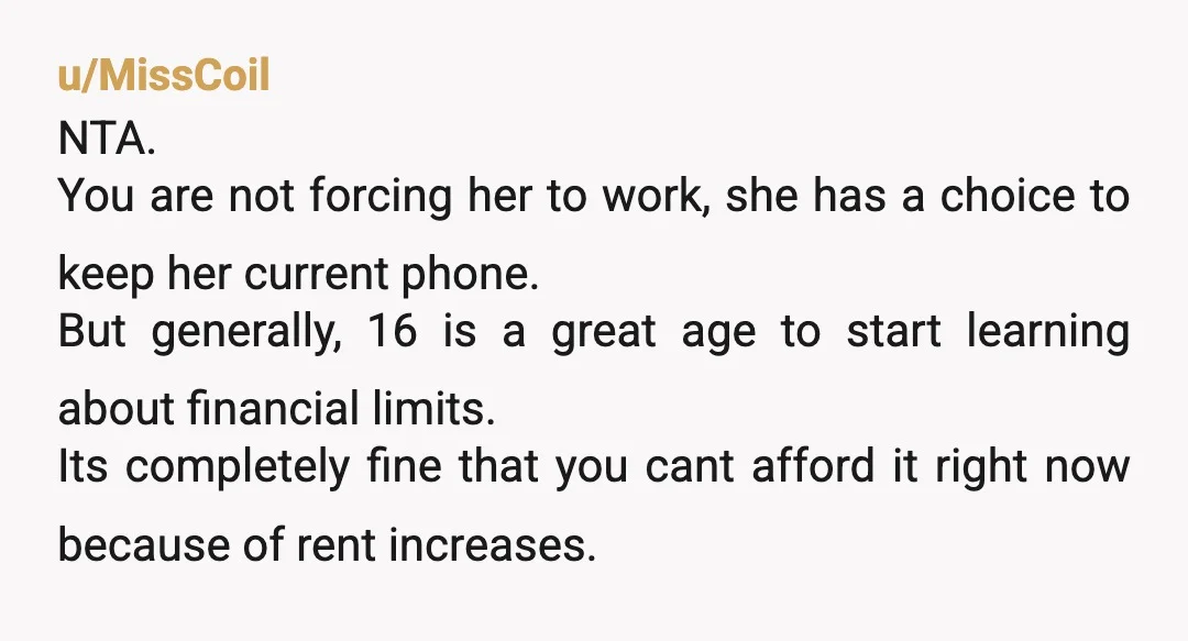 u/MissCoil NTA. You are not forcing her to work, she has a choice to keep her current phone. But generally, 16 is a great age to start learning about financial...