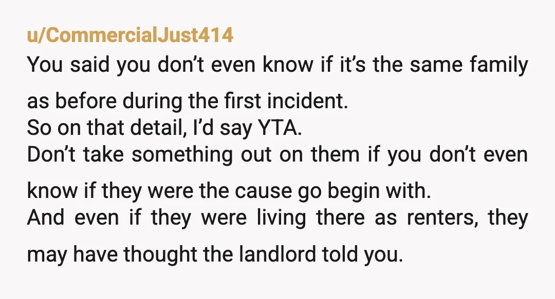 u/CommercialJust414 You said you don’t even know if it’s the same family as before during the first incident. So on that detail, I’d say YTA. Don’t take something out on...