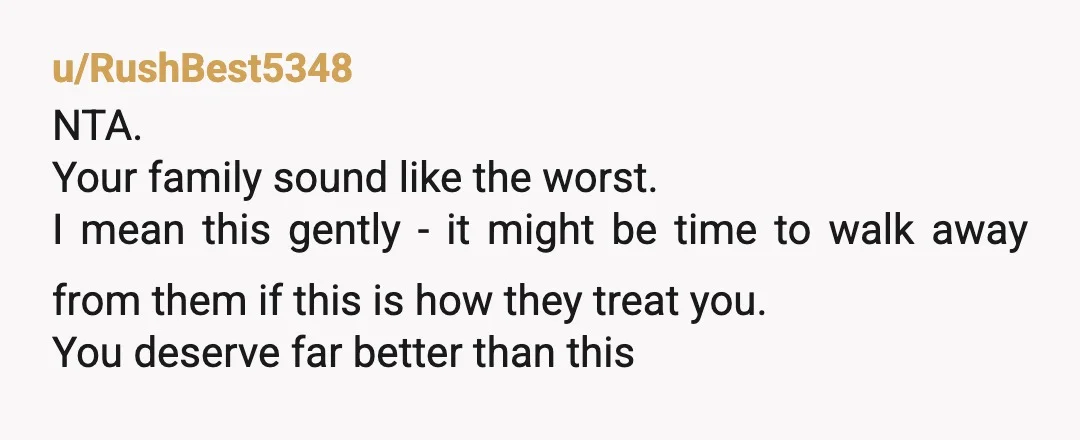 u/RushBest5348 NTA. Your family sound like the worst. I mean this gently - it might be time to walk away from them if this is how they treat you. You...