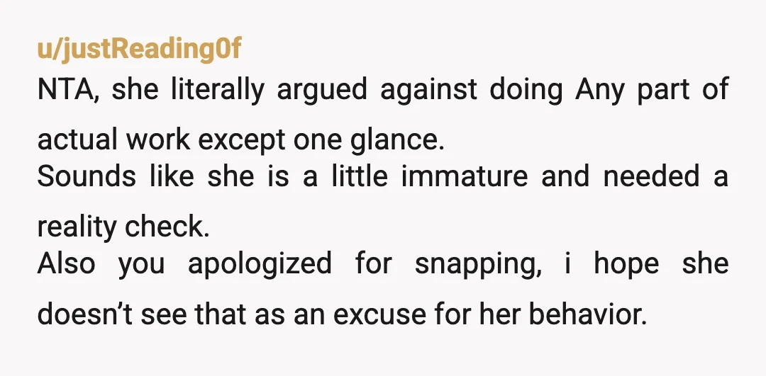 u/justReading0f NTA, she literally argued against doing Any part of actual work except one glance. Sounds like she is a little immature and needed a reality check. Also you apologized...