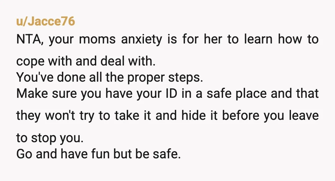 u/Marz_Bar169 NTA it's not your responsibility to manage your mom anxiety, and its not fair of her to project it onto you. You're an adult so you can do what...