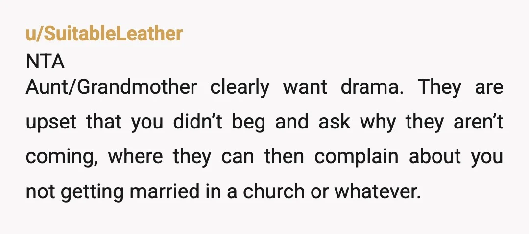 u/SuitableLeather NTA Aunt/Grandmother clearly want drama. They are upset that you didn’t beg and ask why they aren’t coming, where they can then complain about you not getting married in...