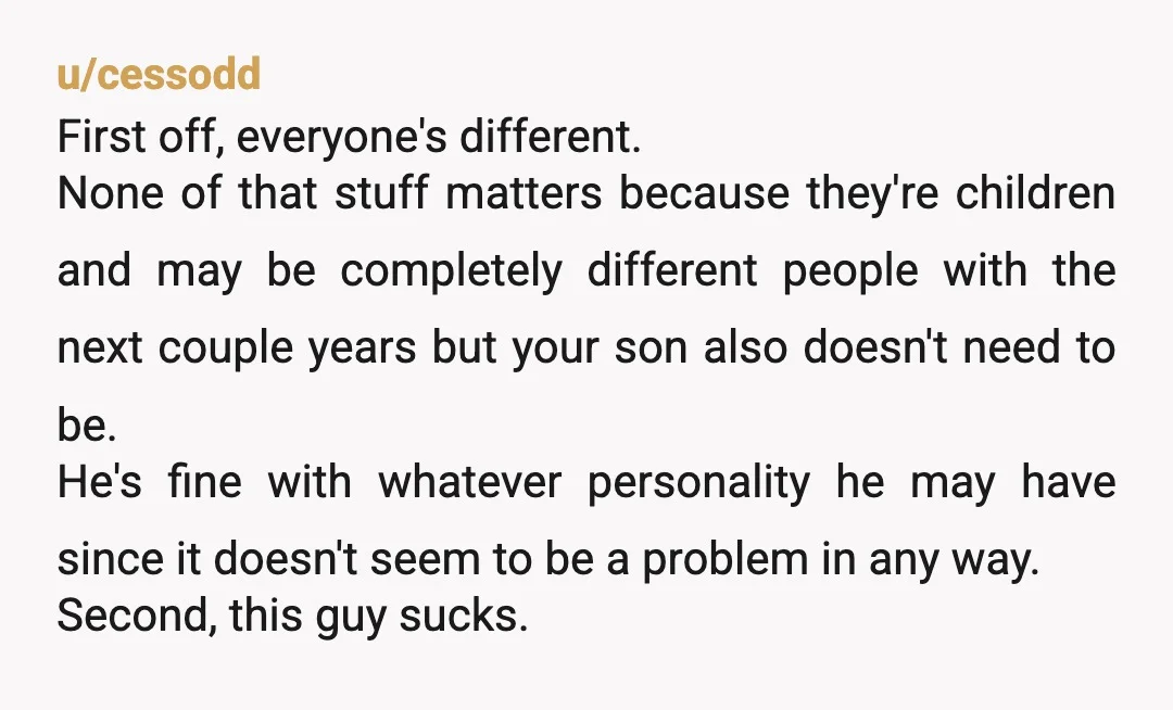 u/cessodd First off, everyone's different. None of that stuff matters because they're children and may be completely different people with the next couple years but your son also doesn't need...