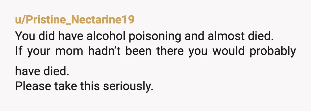 u/Pristine_Nectarine19
You did have alcohol poisoning and almost died.
If your mom hadn’t been there you would probably have died.
Please take this seriously.
