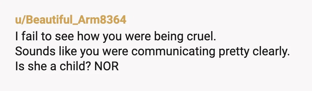 u/Beautiful_Arm8364
I fail to see how you were being cruel.
Sounds like you were communicating pretty clearly.
Is she a child? NOR