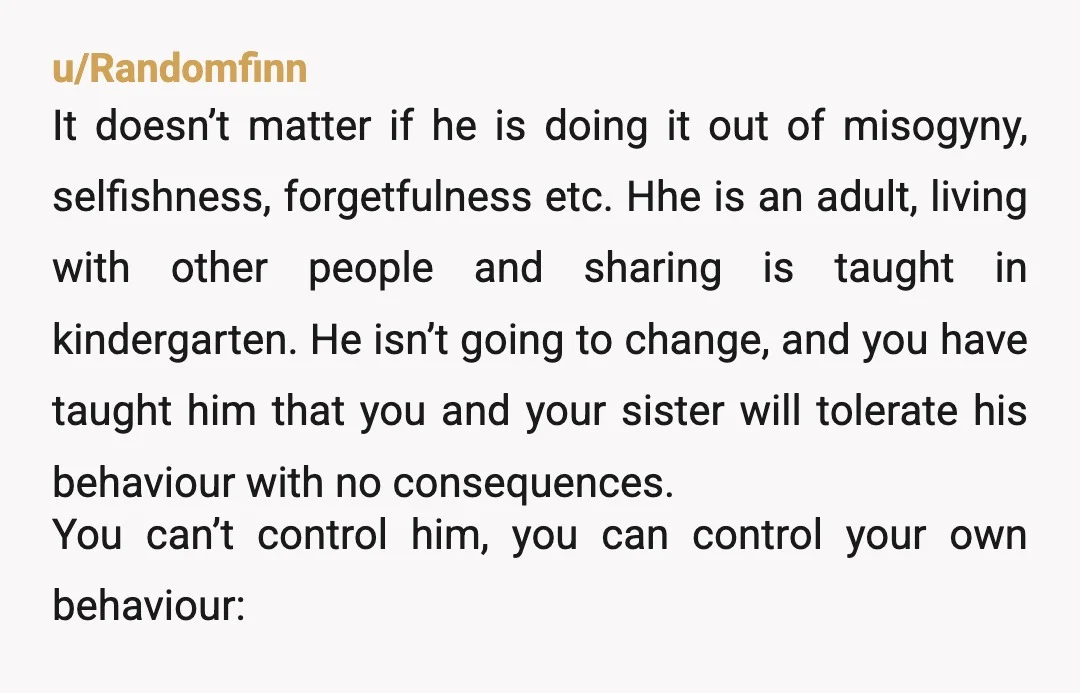 u/Randomfinn It doesn’t matter if he is doing it out of misogyny, selfishness, forgetfulness etc. Hhe is an adult, living with other people and sharing is taught in kindergarten. He...