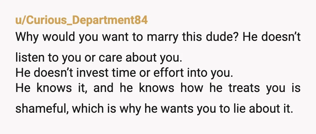 u/Curious_Department84 Why would you want to marry this dude? He doesn’t listen to you or care about you. He doesn’t invest time or effort into you. He knows it, and...
