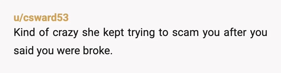 u/csward53
Kind of crazy she kept trying to scam you after you said you were broke.