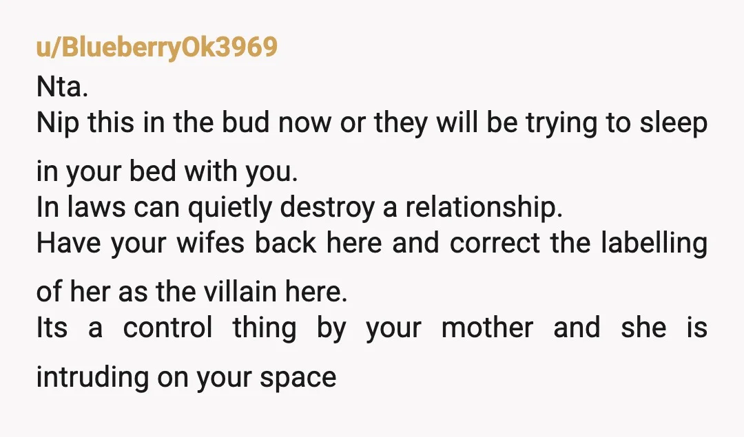 u/BlueberryOk3969 Nta. Nip this in the bud now or they will be trying to sleep in your bed with you. In laws can quietly destroy a relationship. Have your wifes...