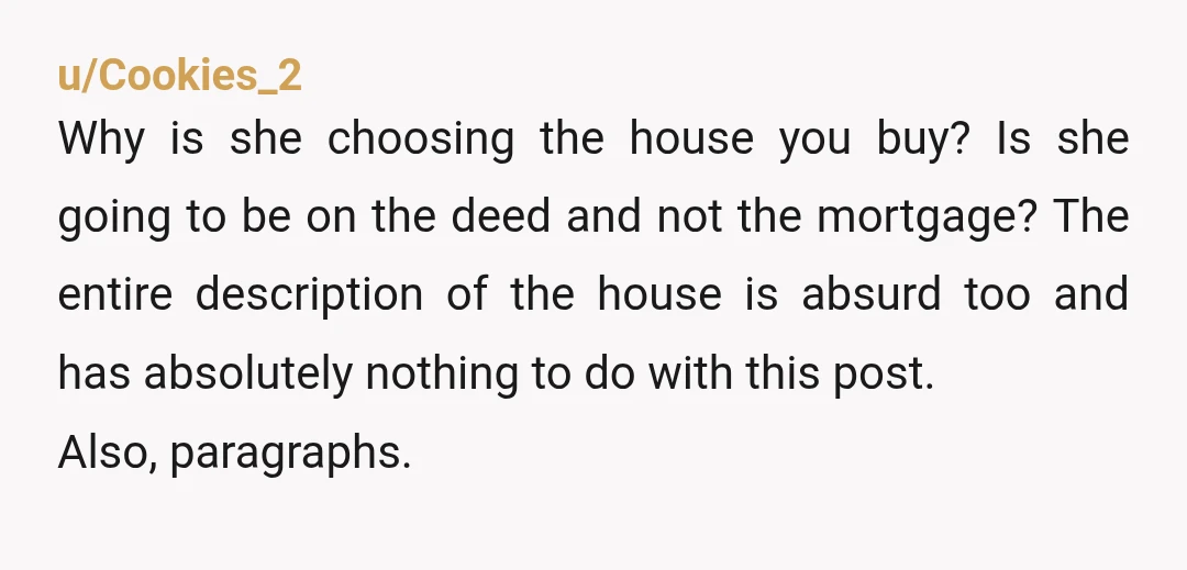 u/CommonKnowledge6882
My dude - does it make sense to you that it’s your money and risk, but she’s calling the shots? A house is one the biggest purchases you’ll make.