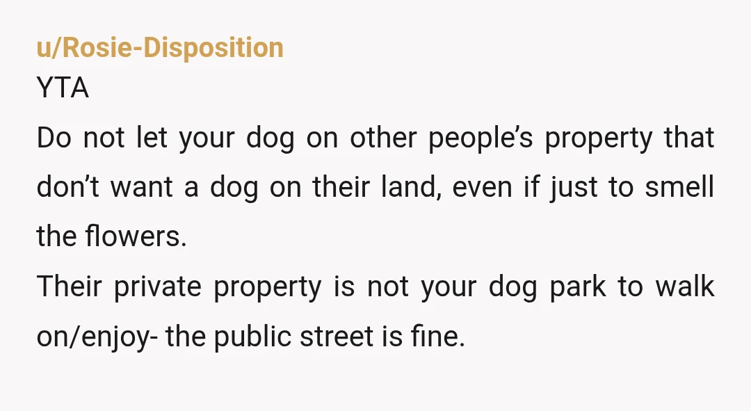 u/Rosie-Disposition YTA Do not let your dog on other people’s property that don’t want a dog on their land, even if just to smell the flowers. Their private property is...