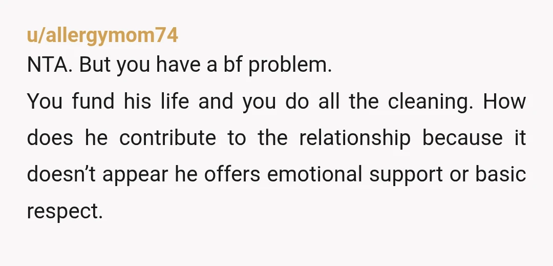 u/allergymom74 NTA. But you have a bf problem. You fund his life and you do all the cleaning. How does he contribute to the relationship because it doesn’t appear he...