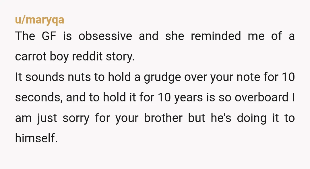 u/maryqa The GF is obsessive and she reminded me of a carrot boy reddit story. It sounds nuts to hold a grudge over your note for 10 seconds, and to...