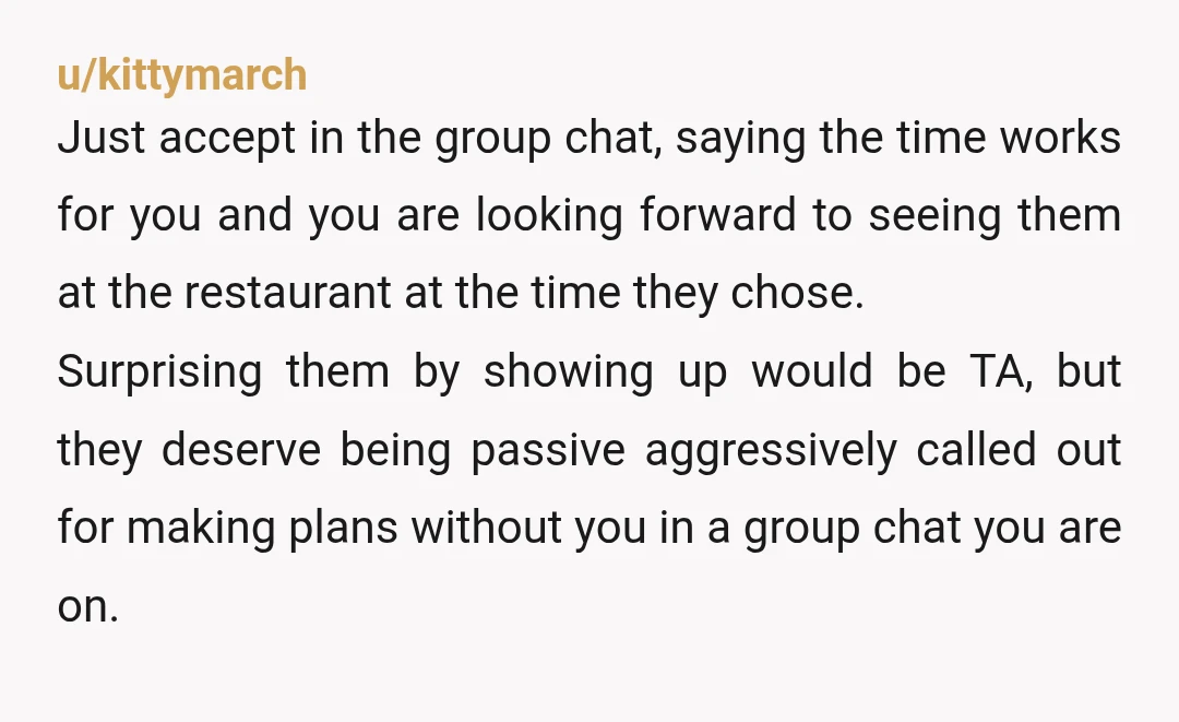 u/kittymarch Just accept in the group chat, saying the time works for you and you are looking forward to seeing them at the restaurant at the time they chose. Surprising...