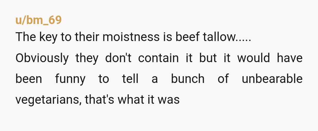 u/bm_69 The key to their moistness is beef tallow..... Obviously they don't contain it but it would have been funny to tell a bunch of unbearable vegetarians, that's what it...