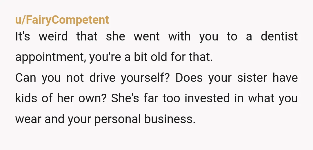 u/FairyCompetent It's weird that she went with you to a dentist appointment, you're a bit old for that. Can you not drive yourself? Does your sister have kids of her...