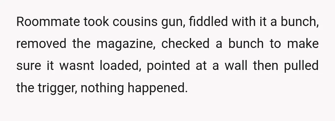 u/Prudent-Issue9000
NTA.
Careless actions with guns … never good.
Look at the movie thing with Alec Baldwin and the gun was “just a prop.” But now someone is dead.