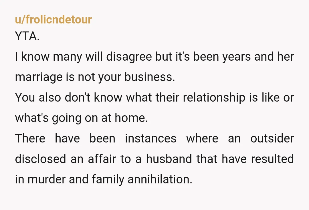 u/frolicndetour YTA. I know many will disagree but it's been years and her marriage is not your business. You also don't know what their relationship is like or what's going...