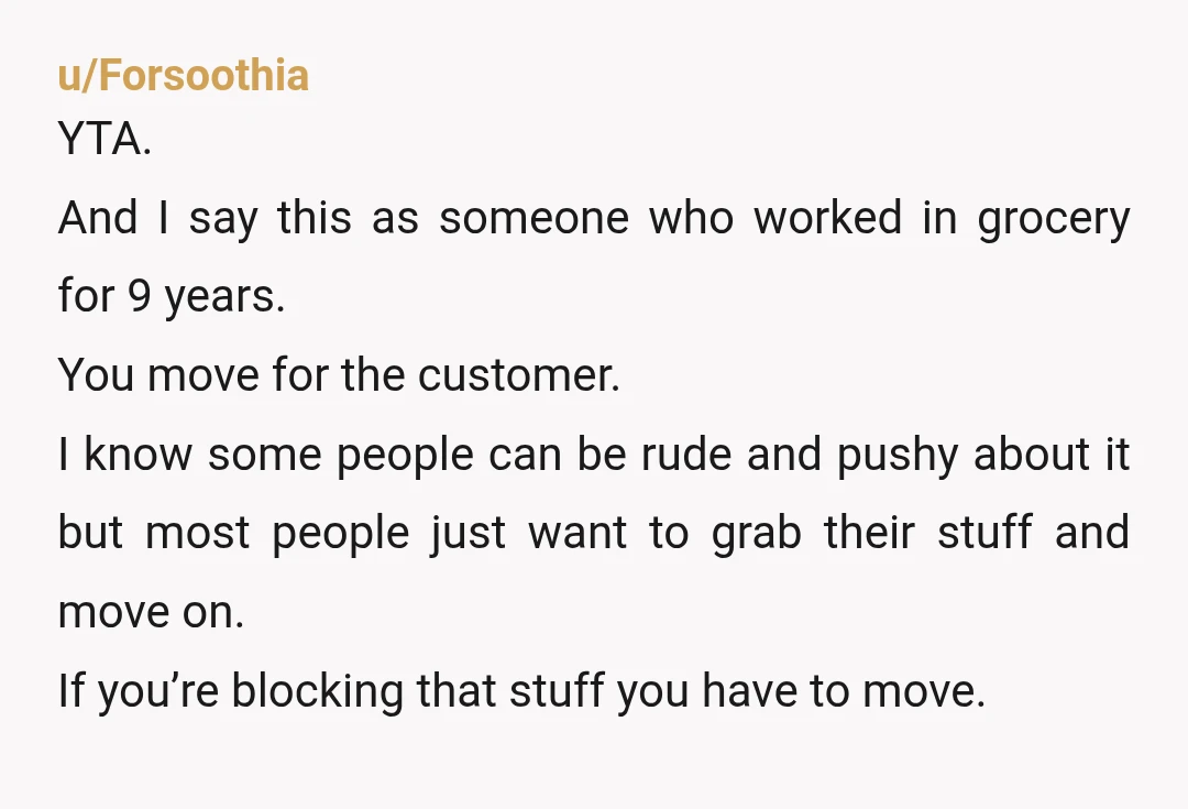u/Forsoothia YTA. And I say this as someone who worked in grocery for 9 years. You move for the customer. I know some people can be rude and pushy about...