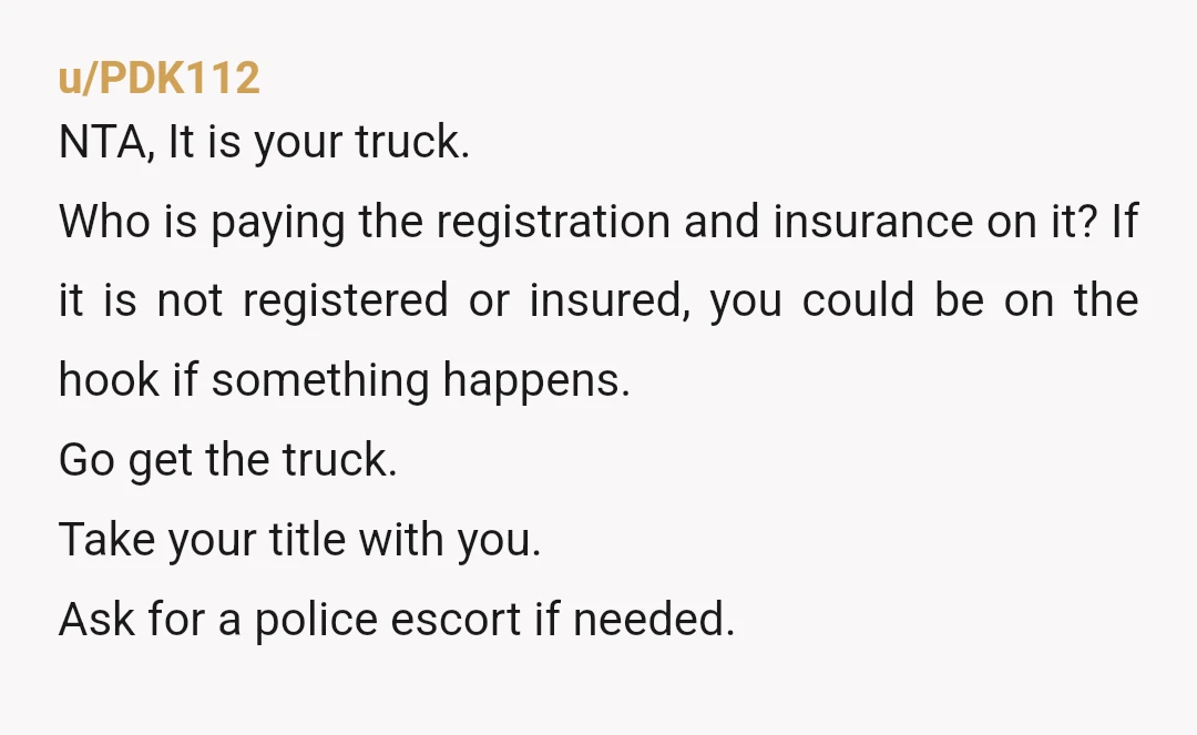 u/PDK112 NTA, It is your truck. Who is paying the registration and insurance on it? If it is not registered or insured, you could be on the hook if something...