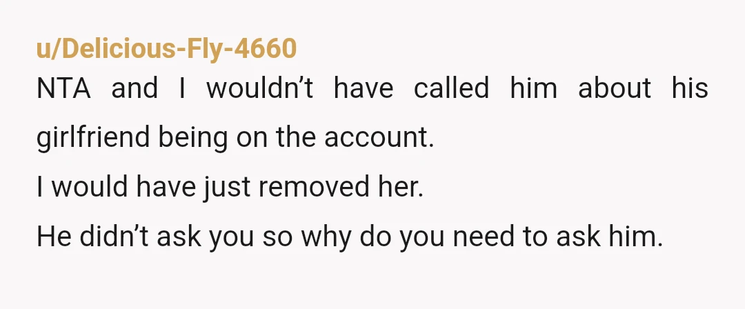 u/Delicious-Fly-4660 NTA and I wouldn’t have called him about his girlfriend being on the account. I would have just removed her. He didn’t ask you so why do you need...