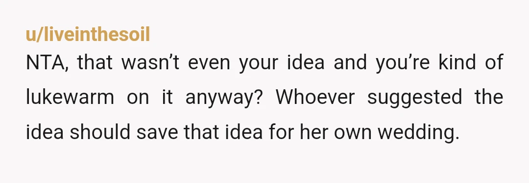 u/liveinthesoil
NTA, that wasn’t even your idea and you’re kind of lukewarm on it anyway? Whoever suggested the idea should save that idea for her own wedding.