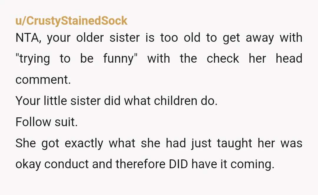 u/VStarRoman ESH. The time to standup was when your older sister was rude to the younger sister. Your older sister is unnecessarily cruel to a young teen. Your younger sister...