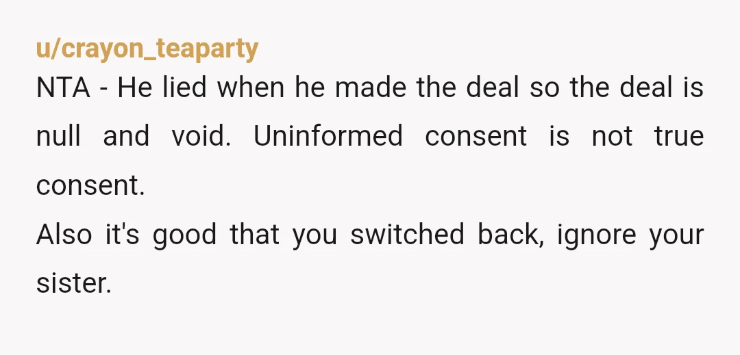 u/crayon_teaparty NTA - He lied when he made the deal so the deal is null and void. Uninformed consent is not true consent. Also it's good that you switched back,...