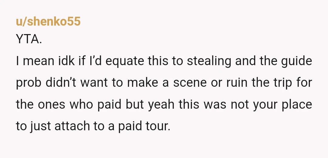 u/FoolOfAFunk YTA. I work as a tour guide and our rule of thumb is to let people listen to one story free if they happen to be in the area/listening...