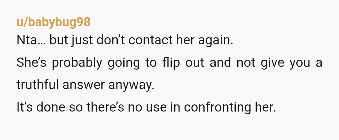 u/babybug98 Nta… but just don’t contact her again. She’s probably going to flip out and not give you a truthful answer anyway. It’s done so there’s no use in confronting...
